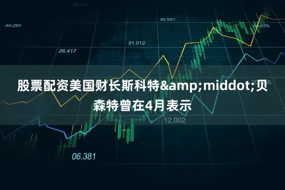 股票配资美国财长斯科特&middot;贝森特曾在4月表示