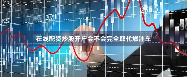 在线配资炒股开户会不会完全取代燃油车