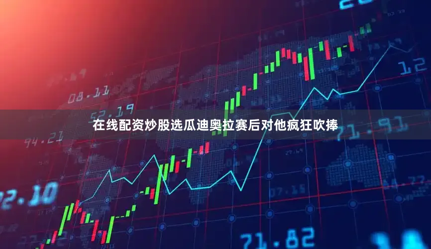 在线配资炒股选瓜迪奥拉赛后对他疯狂吹捧