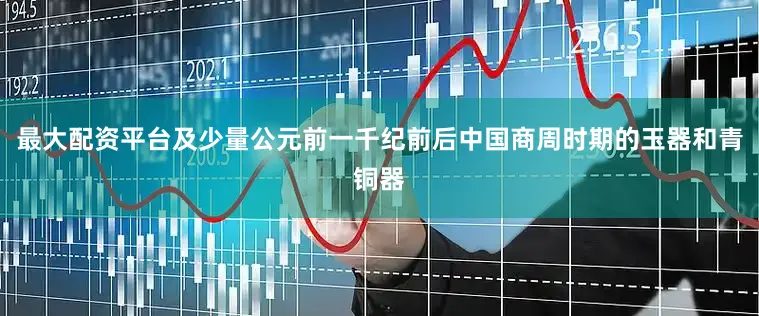 最大配资平台及少量公元前一千纪前后中国商周时期的玉器和青铜器
