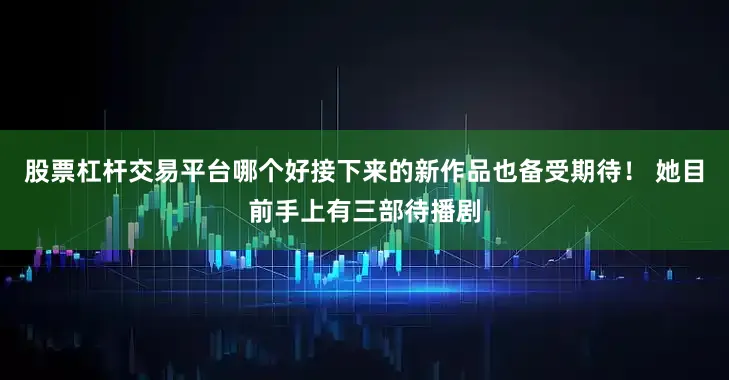 股票杠杆交易平台哪个好接下来的新作品也备受期待！ 她目前手上有三部待播剧