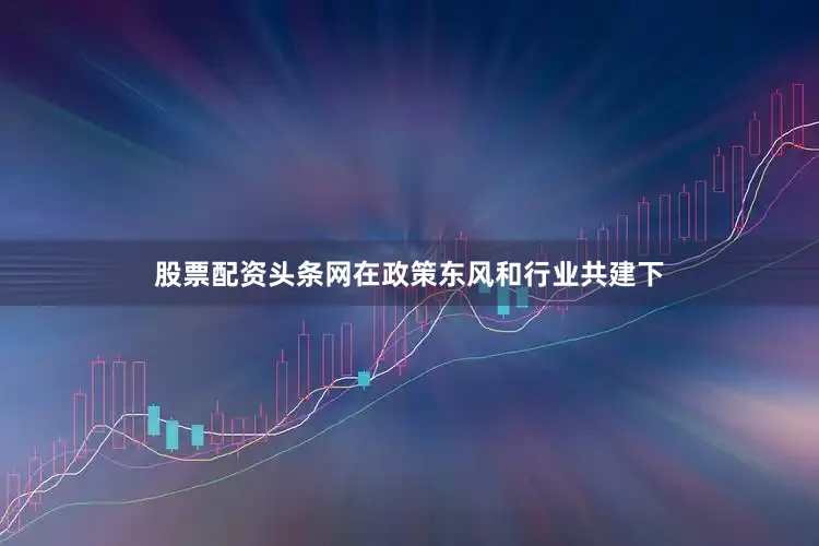 股票配资头条网在政策东风和行业共建下