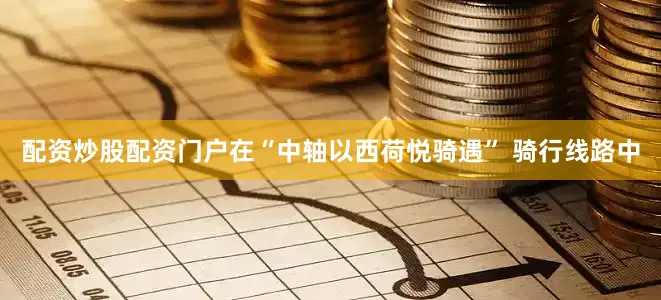 配资炒股配资门户在“中轴以西荷悦骑遇” 骑行线路中