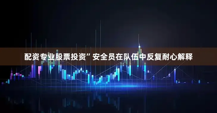 配资专业股票投资”安全员在队伍中反复耐心解释