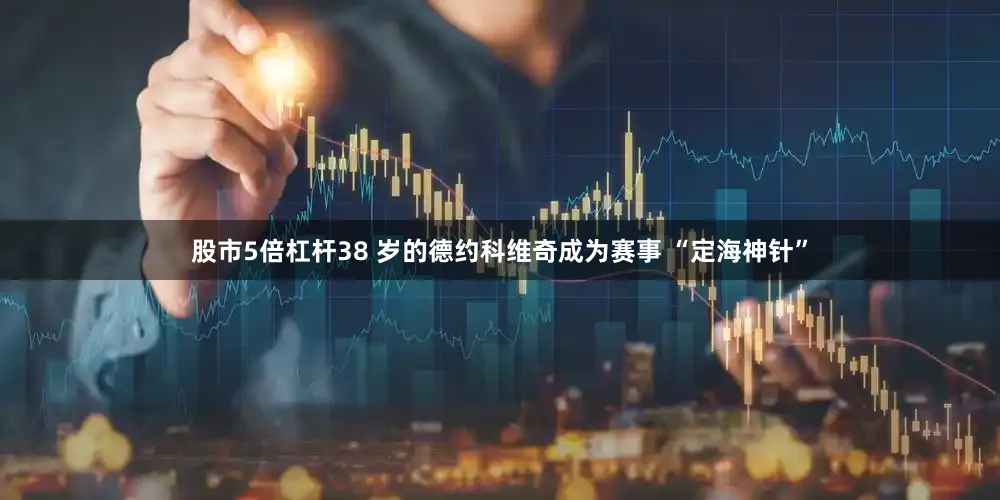 股市5倍杠杆38 岁的德约科维奇成为赛事 “定海神针”
