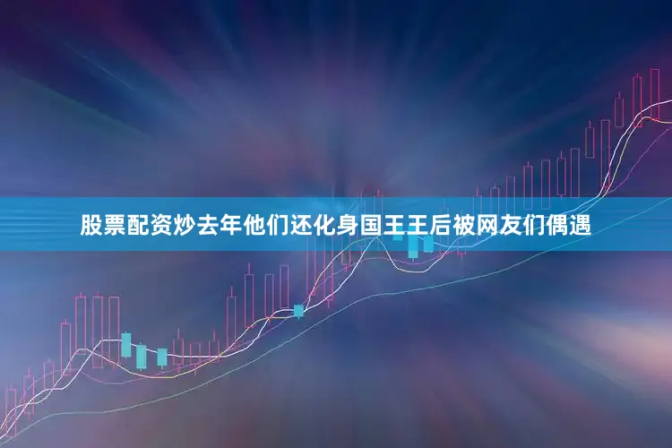 股票配资炒去年他们还化身国王王后被网友们偶遇